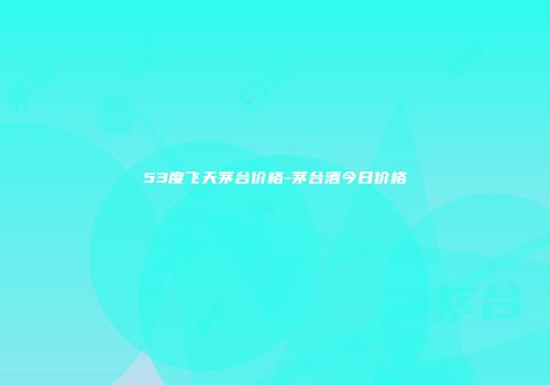 53度飞天茅台价格-茅台酒今日价格