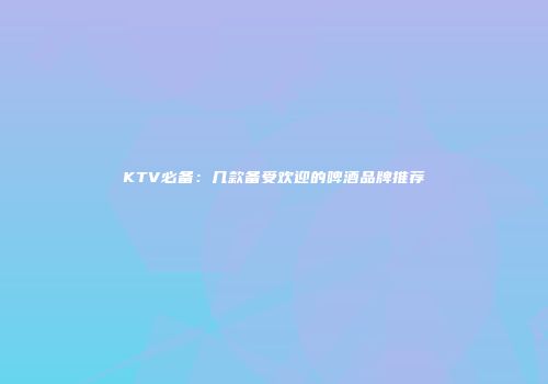 KTV必备：几款备受欢迎的啤酒品牌推荐