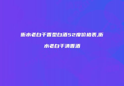 衡水老白干香型白酒52度价格表,衡水老白干清香酒