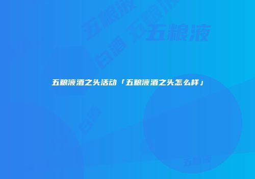 五粮液酒之头活动「五粮液酒之头怎么样」