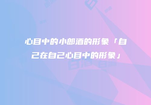心目中的小郎酒的形象「自己在自己心目中的形象」