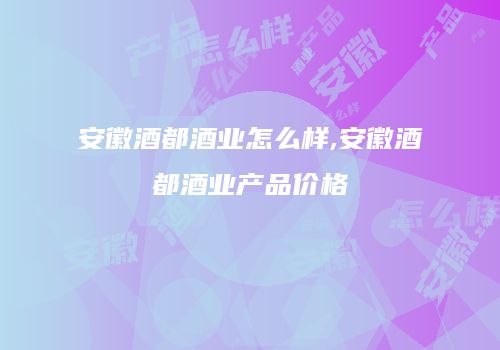 安徽酒都酒业怎么样,安徽酒都酒业产品价格