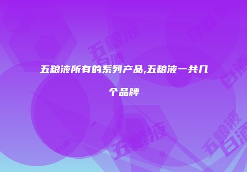 五粮液所有的系列产品,五粮液一共几个品牌