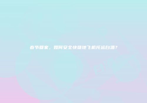 春节回家，如何安全快捷地飞机托运白酒？