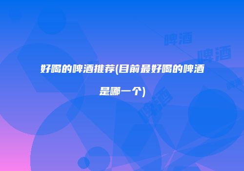 好喝的啤酒推荐(目前最好喝的啤酒是哪一个)