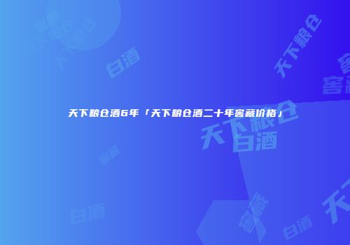 天下粮仓酒6年「天下粮仓酒二十年窖藏价格」