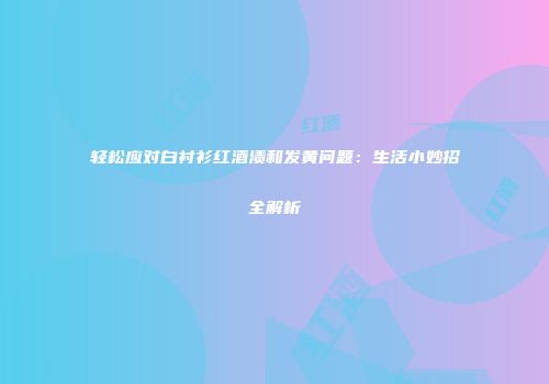 轻松应对白衬衫红酒渍和发黄问题：生活小妙招全解析