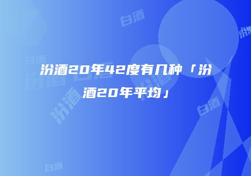 汾酒20年42度有几种「汾酒20年平均」