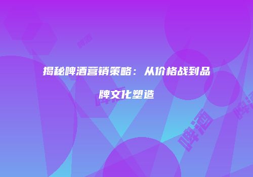 揭秘啤酒营销策略：从价格战到品牌文化塑造