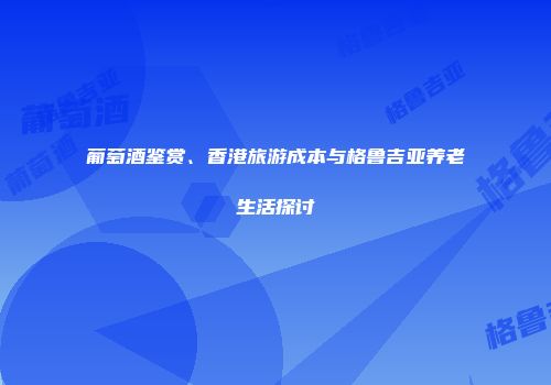 葡萄酒鉴赏、香港旅游成本与格鲁吉亚养老生活探讨