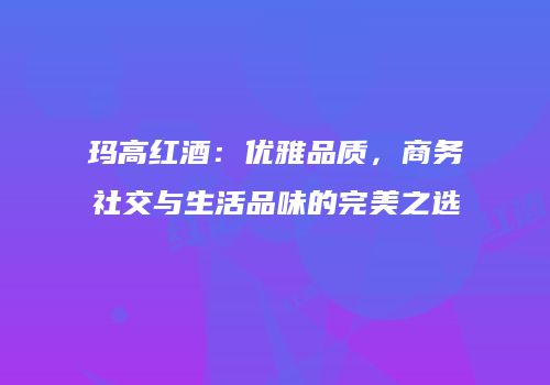 玛高红酒：优雅品质，商务社交与生活品味的完美之选