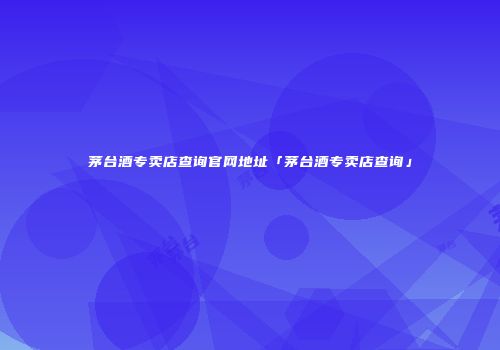 茅台酒专卖店查询官网地址「茅台酒专卖店查询」