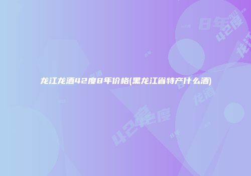 龙江龙酒42度8年价格(黑龙江省特产什么酒)