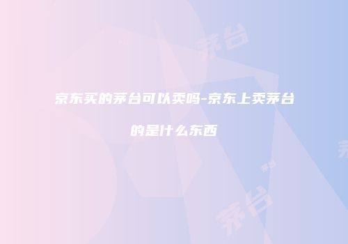 京东买的茅台可以卖吗-京东上卖茅台的是什么东西