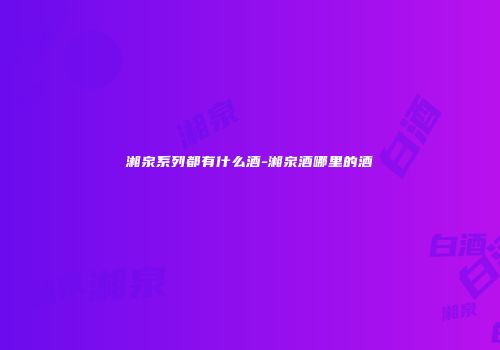 湘泉系列都有什么酒-湘泉酒哪里的酒