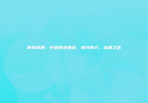 青岛啤酒：中国啤酒瑰宝，独特魅力，品质之选