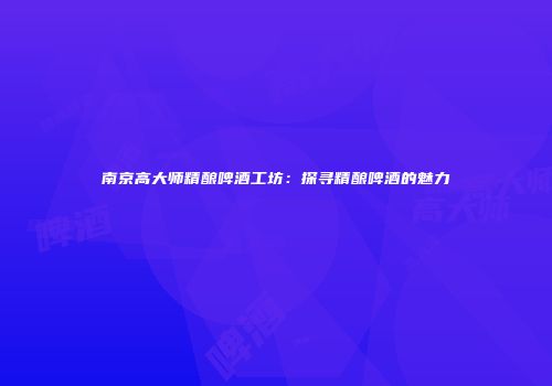 南京高大师精酿啤酒工坊：探寻精酿啤酒的魅力