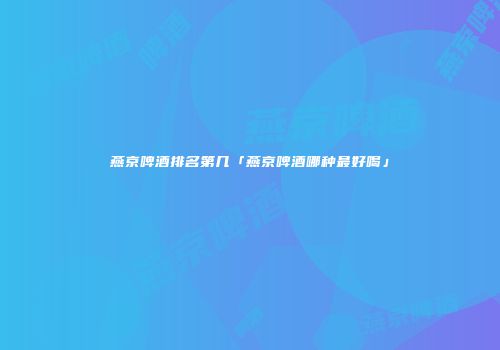 燕京啤酒排名第几「燕京啤酒哪种最好喝」