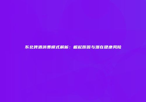 东北啤酒消费模式解析：崛起原因与潜在健康风险