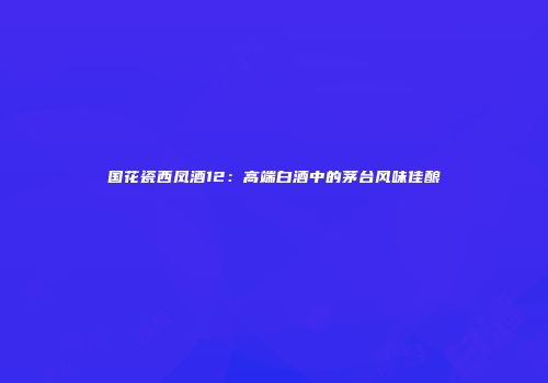国花瓷西凤酒12：高端白酒中的茅台风味佳酿