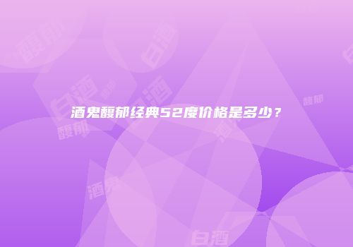 酒鬼馥郁经典52度价格是多少？