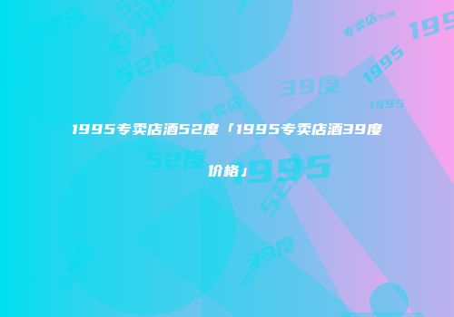 1995专卖店酒52度「1995专卖店酒39度价格」