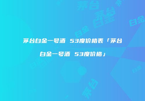 茅台白金一号酒 53度价格表「茅台白金一号酒 53度价格」