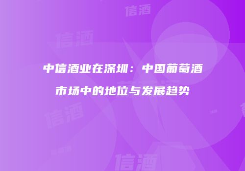 中信酒业在深圳：中国葡萄酒市场中的地位与发展趋势