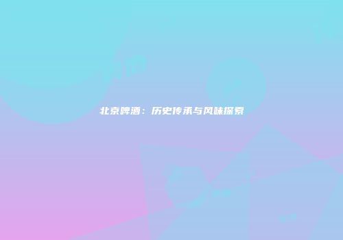 北京啤酒：历史传承与风味探索