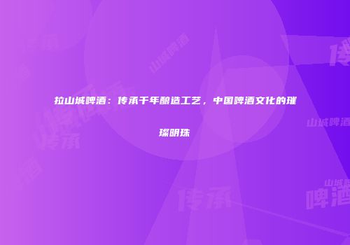 拉山城啤酒：传承千年酿造工艺，中国啤酒文化的璀璨明珠