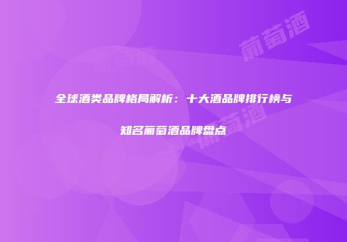 全球酒类品牌格局解析：十大酒品牌排行榜与知名葡萄酒品牌盘点