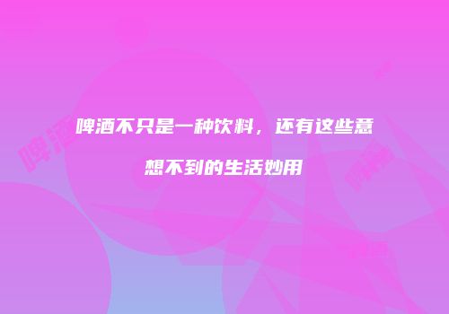 啤酒不只是一种饮料，还有这些意想不到的生活妙用