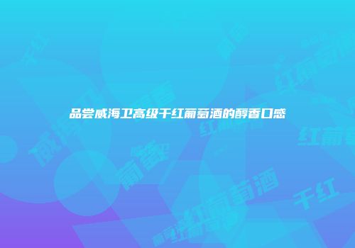 品尝威海卫高级干红葡萄酒的醇香口感