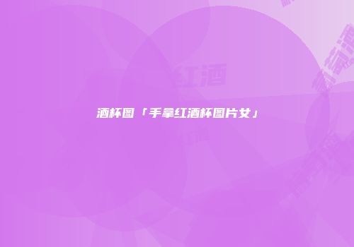 酒杯图「手拿红酒杯图片女」