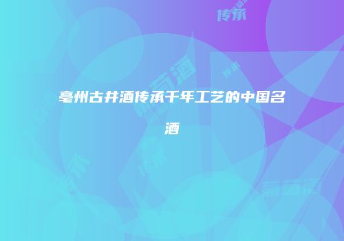亳州古井酒传承千年工艺的中国名酒
