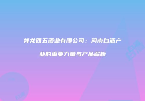 祥龙四五酒业有限公司：河南白酒产业的重要力量与产品解析