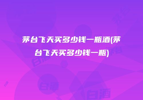 茅台飞天买多少钱一瓶酒(茅台飞天买多少钱一瓶)