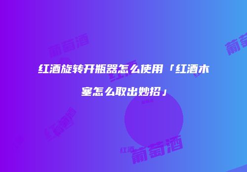 红酒旋转开瓶器怎么使用「红酒木塞怎么取出妙招」