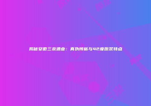 揭秘安徽三泉酒业：真伪辨析与42度原浆特点