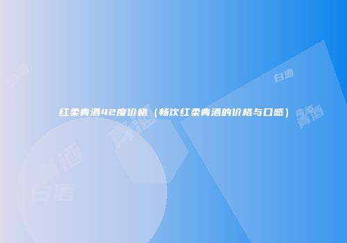 红柔青酒42度价格（畅饮红柔青酒的价格与口感）
