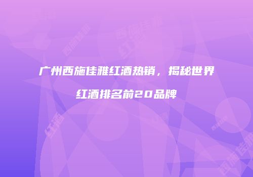 广州西施佳雅红酒热销，揭秘世界红酒排名前20品牌