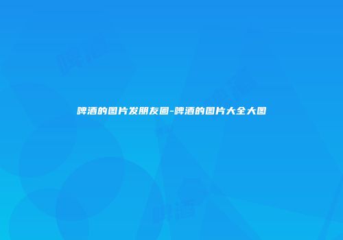 啤酒的图片发朋友圈-啤酒的图片大全大图