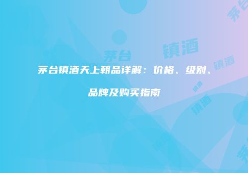 茅台镇酒天上朝品详解：价格、级别、品牌及购买指南