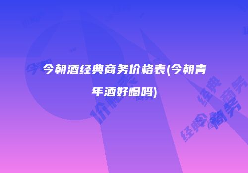 今朝酒经典商务价格表(今朝青年酒好喝吗)