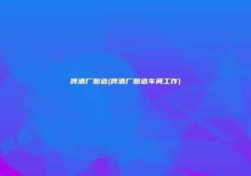 啤酒厂酿造(啤酒厂酿造车间工作)