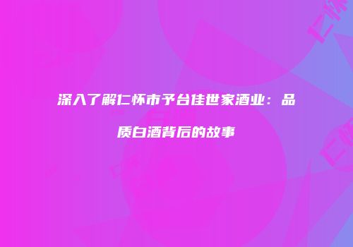 深入了解仁怀市予台佳世家酒业：品质白酒背后的故事
