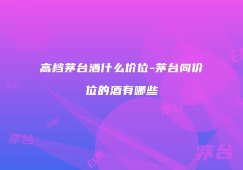 高档茅台酒什么价位-茅台同价位的酒有哪些