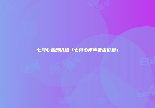 七月心蓝韵价格「七月心陈年老酒价格」