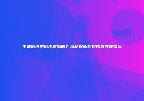 生啤酒过期后还能喝吗？揭秘保质期风险与健康保障