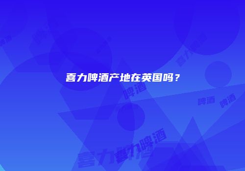 喜力啤酒产地在英国吗？